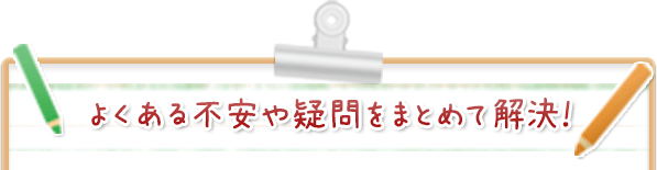 よくある不安や疑問をまとめて解決